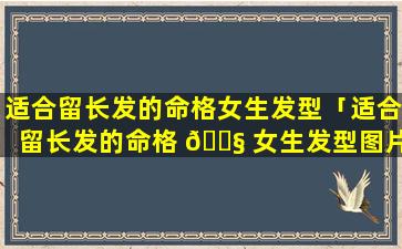 适合留长发的命格女生发型「适合留长发的命格 🐧 女生发型图片大全」